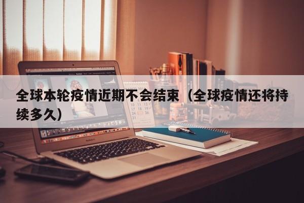 全球本轮疫情近期不会结束（全球疫情还将持续多久）