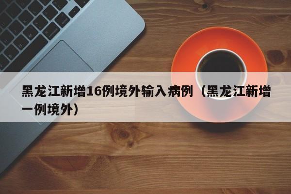 黑龙江新增16例境外输入病例（黑龙江新增一例境外）