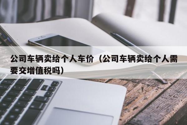 公司车辆卖给个人车价（公司车辆卖给个人需要交增值税吗）