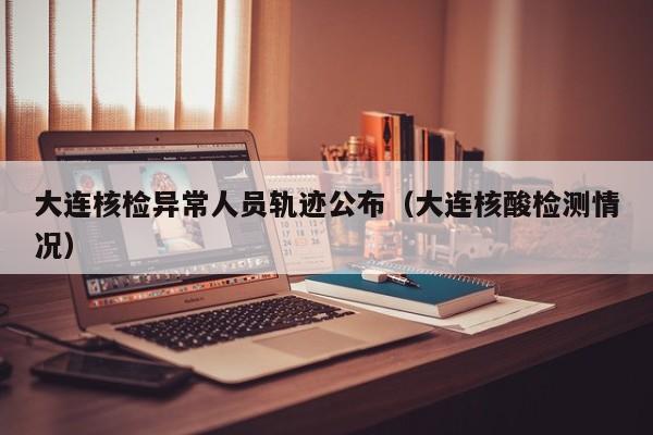 大连核检异常人员轨迹公布（大连核酸检测情况）