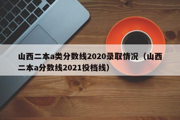 山西二本a类分数线2020录取情况（山西二本a分数线2021投档线）