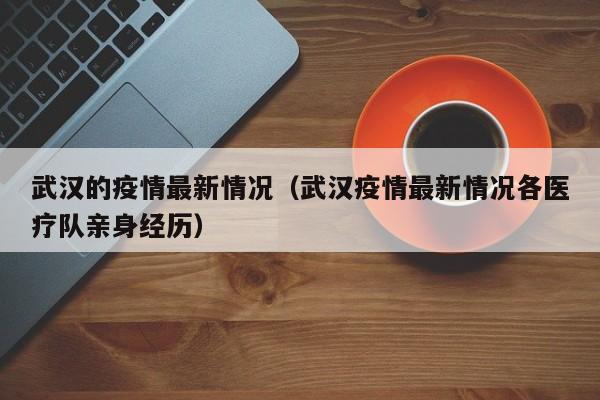 武汉的疫情最新情况（武汉疫情最新情况各医疗队亲身经历）