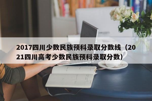 2017四川少数民族预科录取分数线（2021四川高考少数民族预科录取分数）