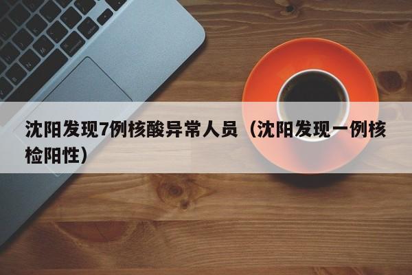 沈阳发现7例核酸异常人员（沈阳发现一例核检阳性）
