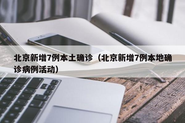 北京新增7例本土确诊（北京新增7例本地确诊病例活动）