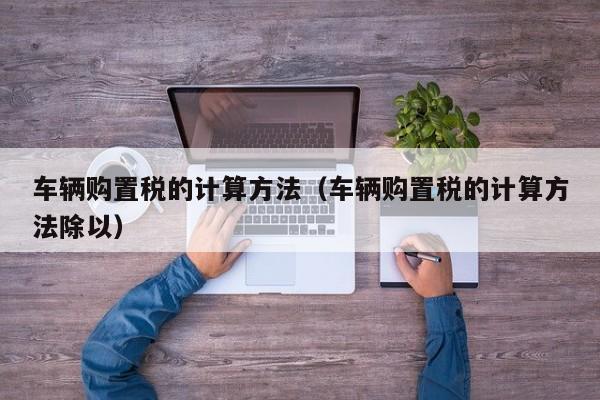 车辆购置税的计算方法（车辆购置税的计算方法除以）