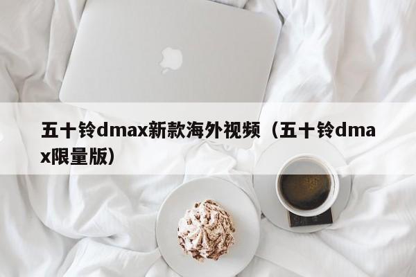 五十铃dmax新款海外视频（五十铃dmax限量版）