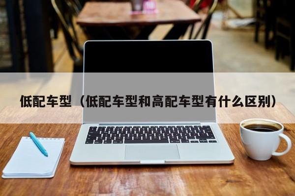 低配车型（低配车型和高配车型有什么区别）