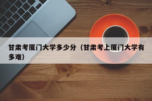甘肃考厦门大学多少分（甘肃考上厦门大学有多难）