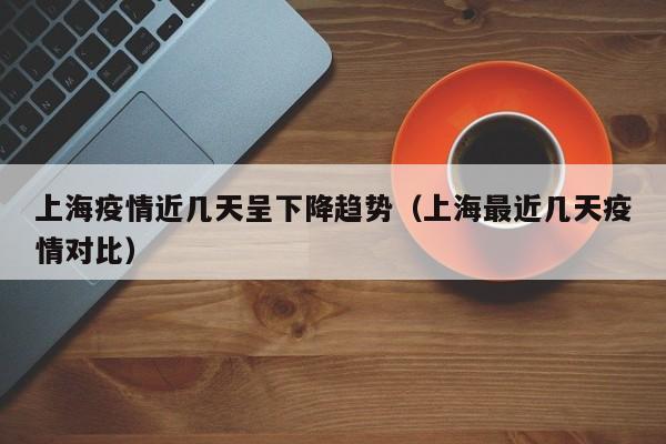 上海疫情近几天呈下降趋势（上海最近几天疫情对比）