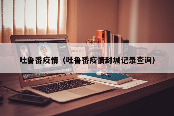 吐鲁番疫情（吐鲁番疫情封城记录查询）