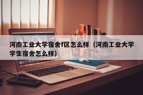 河南工业大学宿舍f区怎么样（河南工业大学学生宿舍怎么样）