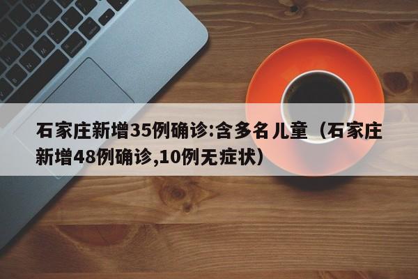 石家庄新增35例确诊:含多名儿童（石家庄新增48例确诊,10例无症状）