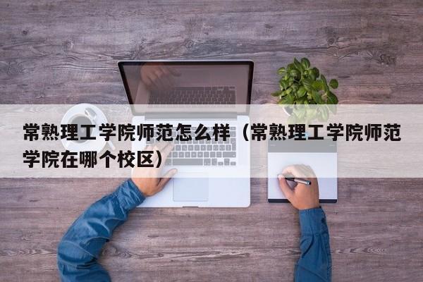 常熟理工学院师范怎么样（常熟理工学院师范学院在哪个校区）