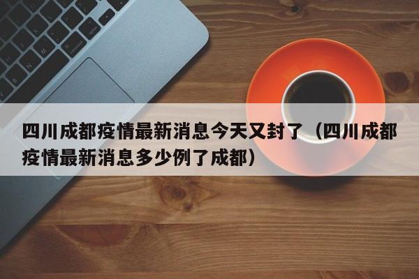 四川成都疫情最新消息今天又封了（四川成都疫情最新消息多少例了成都）
