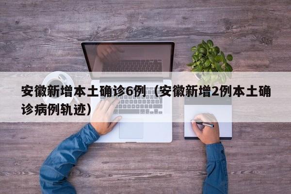 安徽新增本土确诊6例（安徽新增2例本土确诊病例轨迹）