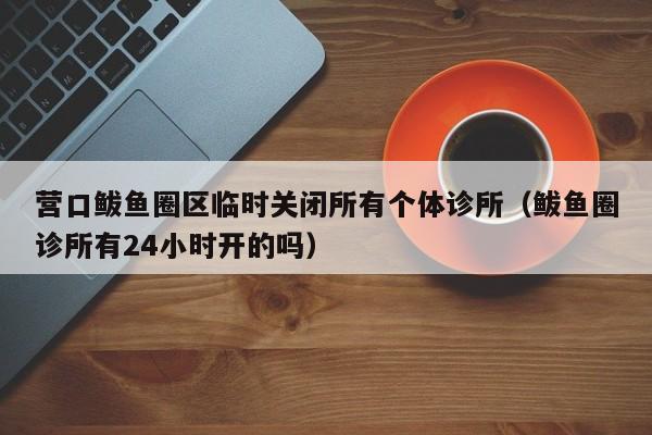 营口鲅鱼圈区临时关闭所有个体诊所（鲅鱼圈诊所有24小时开的吗）