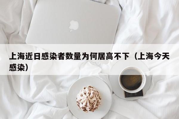 上海近日感染者数量为何居高不下（上海今天感染）
