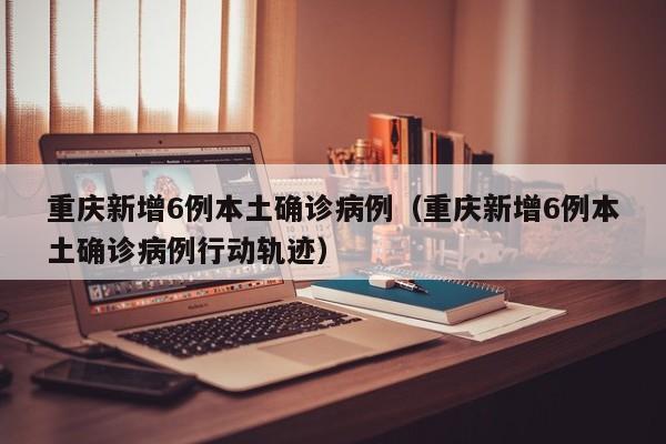 重庆新增6例本土确诊病例（重庆新增6例本土确诊病例行动轨迹）