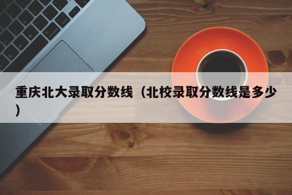 重庆北大录取分数线（北校录取分数线是多少）