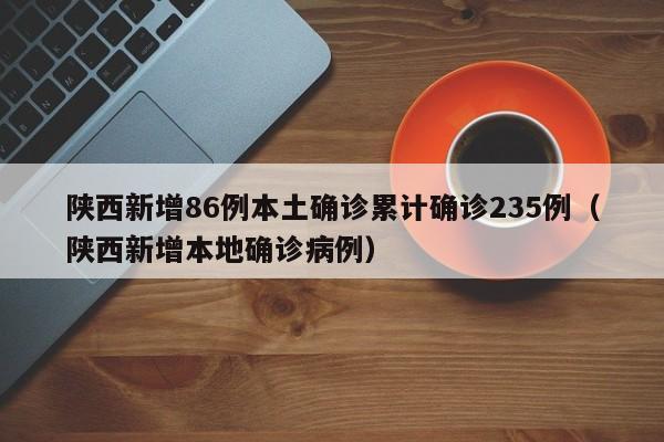 陕西新增86例本土确诊累计确诊235例（陕西新增本地确诊病例）