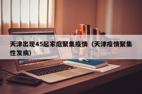 天津出现45起家庭聚集疫情（天津疫情聚集性发病）