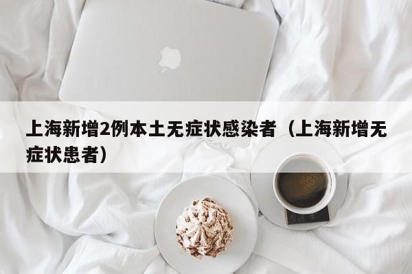 上海新增2例本土无症状感染者（上海新增无症状患者）