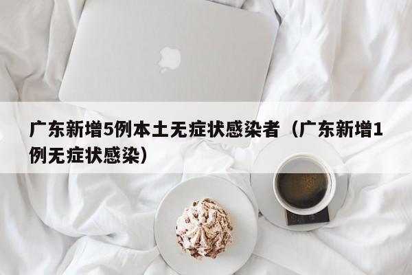 广东新增5例本土无症状感染者（广东新增1例无症状感染）