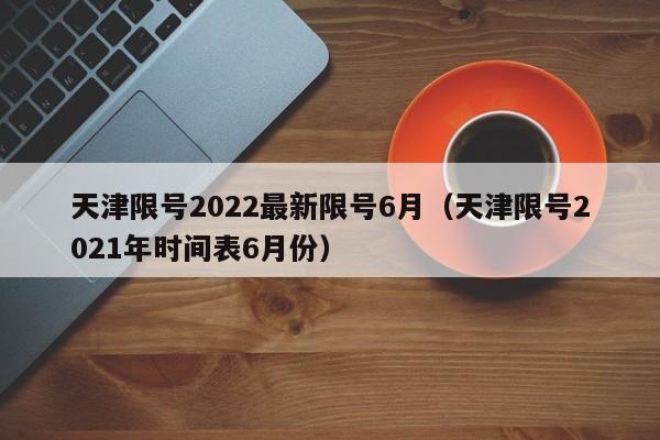 天津限号2022最新限号6月（天津限号2021年时间表6月份）