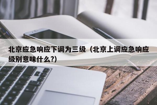 北京应急响应下调为三级（北京上调应急响应级别意味什么?）