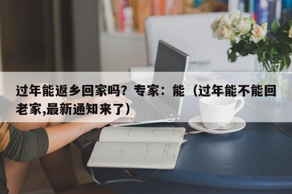 过年能返乡回家吗？专家：能（过年能不能回老家,最新通知来了）