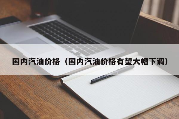 国内汽油价格（国内汽油价格有望大幅下调）