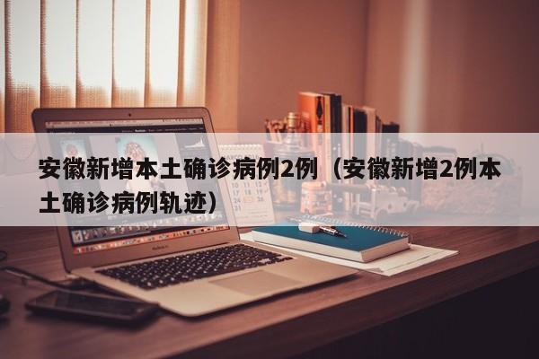安徽新增本土确诊病例2例（安徽新增2例本土确诊病例轨迹）