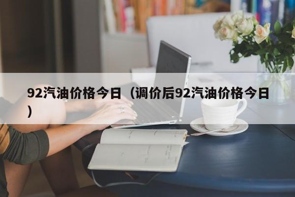 92汽油价格今日（调价后92汽油价格今日）