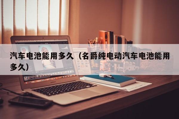 汽车电池能用多久（名爵纯电动汽车电池能用多久）
