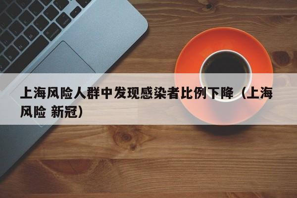 上海风险人群中发现感染者比例下降（上海 风险 新冠）