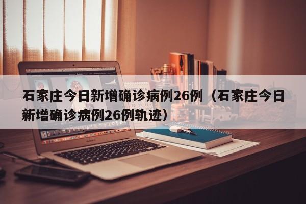 石家庄今日新增确诊病例26例（石家庄今日新增确诊病例26例轨迹）