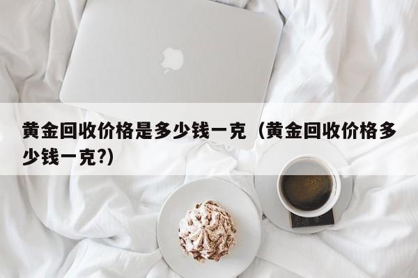 黄金回收价格是多少钱一克（黄金回收价格多少钱一克?）