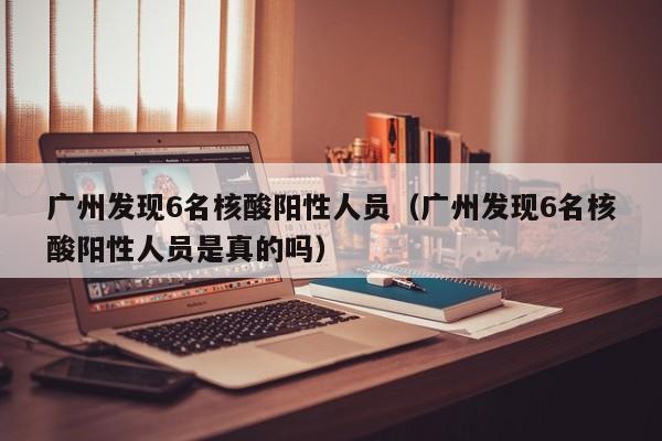 广州发现6名核酸阳性人员（广州发现6名核酸阳性人员是真的吗）