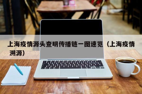 上海疫情源头查明传播链一图速览（上海疫情 溯源）