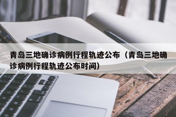 青岛三地确诊病例行程轨迹公布（青岛三地确诊病例行程轨迹公布时间）