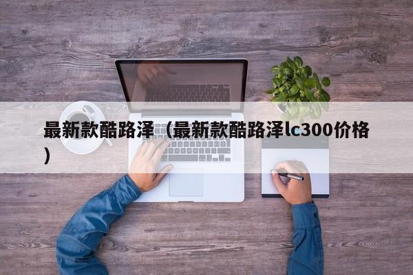 最新款酷路泽（最新款酷路泽lc300价格）