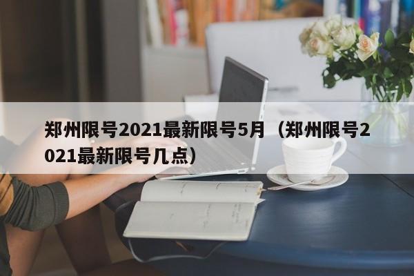郑州限号2021最新限号5月（郑州限号2021最新限号几点）