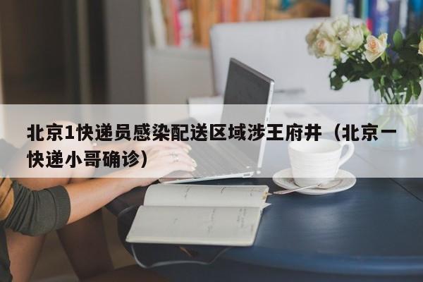 北京1快递员感染配送区域涉王府井（北京一快递小哥确诊）