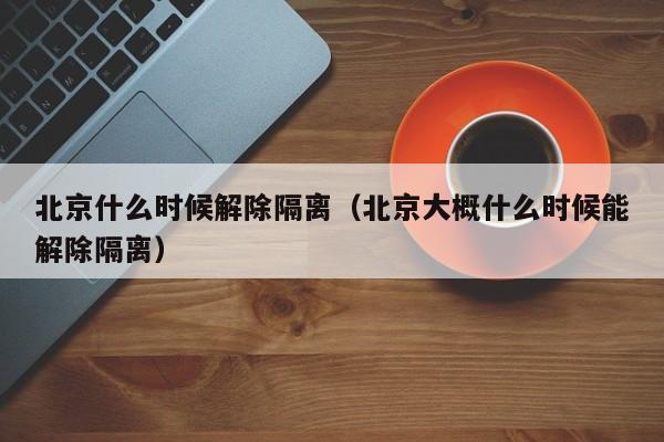 北京什么时候解除隔离（北京大概什么时候能解除隔离）