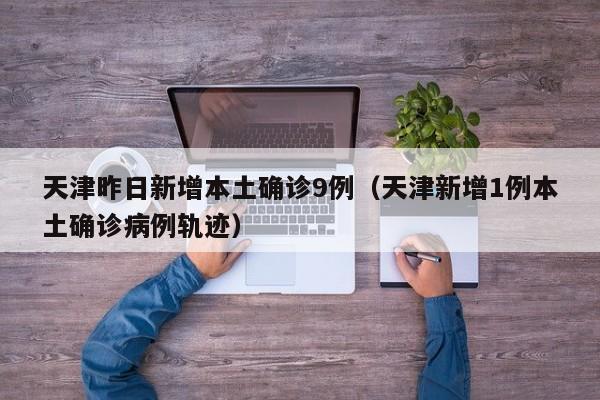 天津昨日新增本土确诊9例（天津新增1例本土确诊病例轨迹）