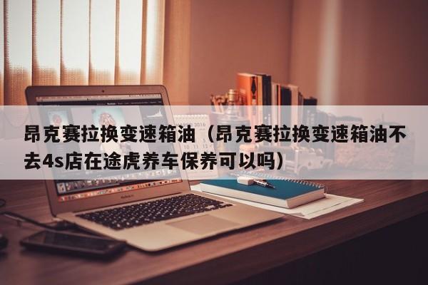 昂克赛拉换变速箱油（昂克赛拉换变速箱油不去4s店在途虎养车保养可以吗）