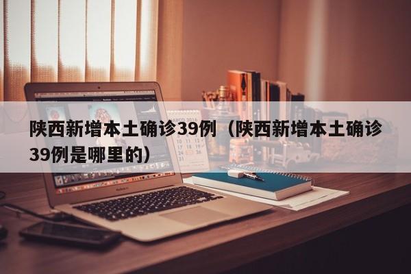 陕西新增本土确诊39例（陕西新增本土确诊39例是哪里的）
