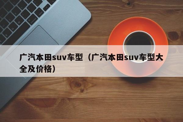 广汽本田suv车型（广汽本田suv车型大全及价格）