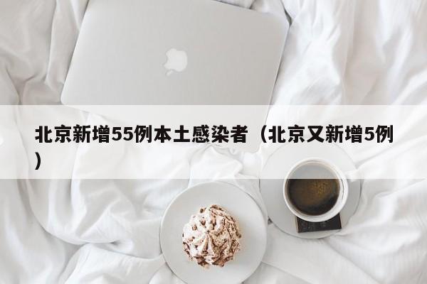 北京新增55例本土感染者（北京又新增5例）